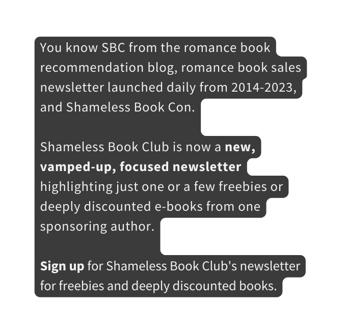 You know SBC from the romance book recommendation blog romance book sales newsletter launched daily from 2014 2023 and Shameless Book Con Shameless Book Club is now a new vamped up focused newsletter highlighting just one or a few freebies or deeply discounted e books from one sponsoring author Sign up for Shameless Book Club s newsletter for freebies and deeply discounted books