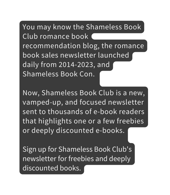 You may know the Shameless Book Club romance book recommendation blog the romance book sales newsletter launched daily from 2014 2023 and Shameless Book Con Now Shameless Book Club is a new vamped up and focused newsletter sent to thousands of e book readers that highlights one or a few freebies or deeply discounted e books Sign up for Shameless Book Club s newsletter for freebies and deeply discounted books