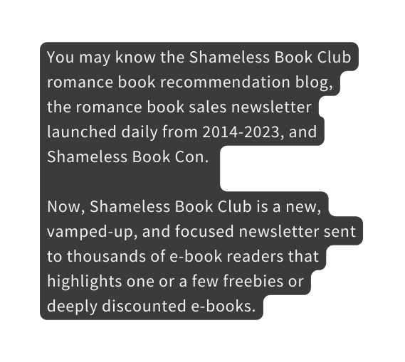 You may know the Shameless Book Club romance book recommendation blog the romance book sales newsletter launched daily from 2014 2023 and Shameless Book Con Now Shameless Book Club is a new vamped up and focused newsletter sent to thousands of e book readers that highlights one or a few freebies or deeply discounted e books